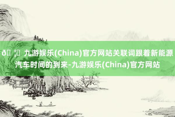 🦄九游娱乐(China)官方网站关联词跟着新能源汽车时间的到来-九游娱乐(China)官方网站