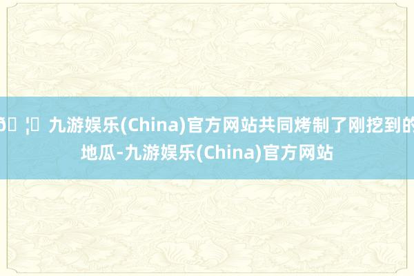 🦄九游娱乐(China)官方网站共同烤制了刚挖到的地瓜-九游娱乐(China)官方网站