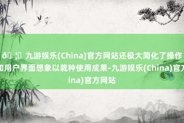 🦄九游娱乐(China)官方网站还极大简化了操作历程和用户界面想象以栽种使用成果-九游娱乐(China)官方网站