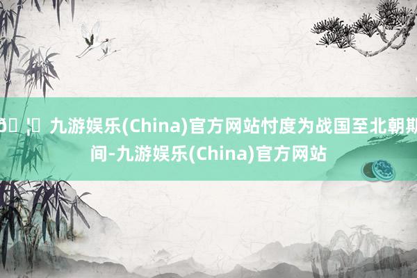 🦄九游娱乐(China)官方网站忖度为战国至北朝期间-九游娱乐(China)官方网站