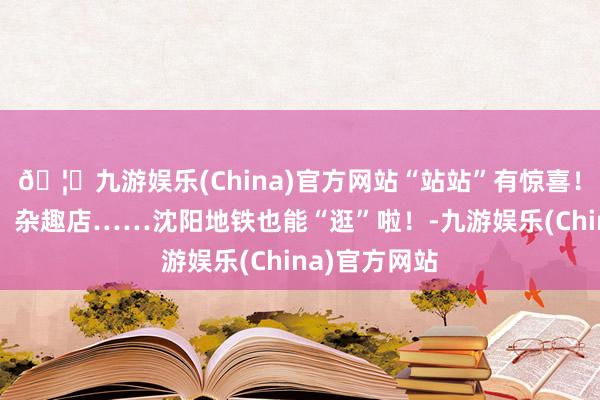 🦄九游娱乐(China)官方网站“站站”有惊喜！好意思术馆、杂趣店……沈阳地铁也能“逛”啦！-九游娱乐(China)官方网站