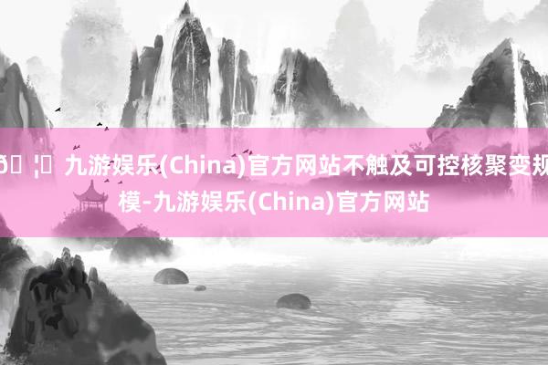 🦄九游娱乐(China)官方网站不触及可控核聚变规模-九游娱乐(China)官方网站