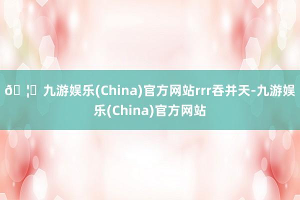 🦄九游娱乐(China)官方网站rrr吞并天-九游娱乐(China)官方网站