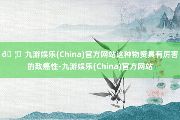 🦄九游娱乐(China)官方网站这种物资具有厉害的致癌性-九游娱乐(China)官方网站