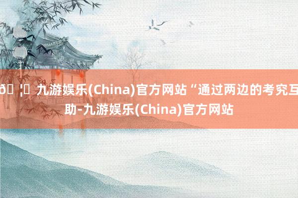 🦄九游娱乐(China)官方网站“通过两边的考究互助-九游娱乐(China)官方网站