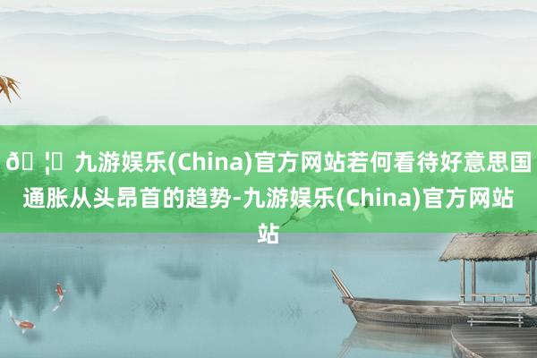 🦄九游娱乐(China)官方网站若何看待好意思国通胀从头昂首的趋势-九游娱乐(China)官方网站