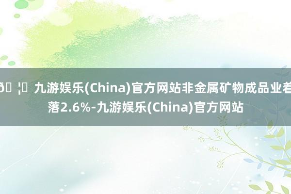 🦄九游娱乐(China)官方网站非金属矿物成品业着落2.6%-九游娱乐(China)官方网站