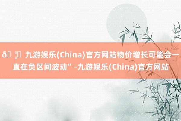 🦄九游娱乐(China)官方网站物价增长可能会一直在负区间波动”-九游娱乐(China)官方网站