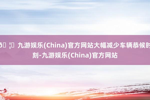 🦄九游娱乐(China)官方网站大幅减少车辆恭候时刻-九游娱乐(China)官方网站