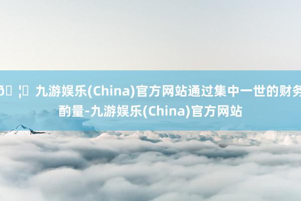 🦄九游娱乐(China)官方网站通过集中一世的财务酌量-九游娱乐(China)官方网站