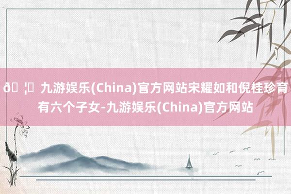 🦄九游娱乐(China)官方网站宋耀如和倪桂珍育有六个子女-九游娱乐(China)官方网站