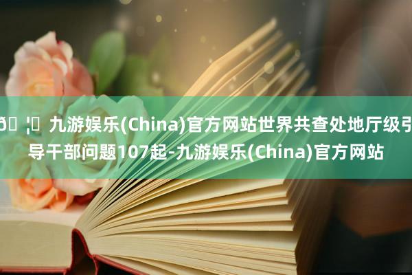 🦄九游娱乐(China)官方网站世界共查处地厅级引导干部问题107起-九游娱乐(China)官方网站