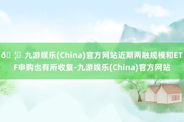 🦄九游娱乐(China)官方网站近期两融规模和ETF申购也有所收复-九游娱乐(China)官方网站