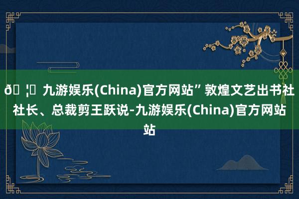 🦄九游娱乐(China)官方网站”敦煌文艺出书社社长、总裁剪王跃说-九游娱乐(China)官方网站