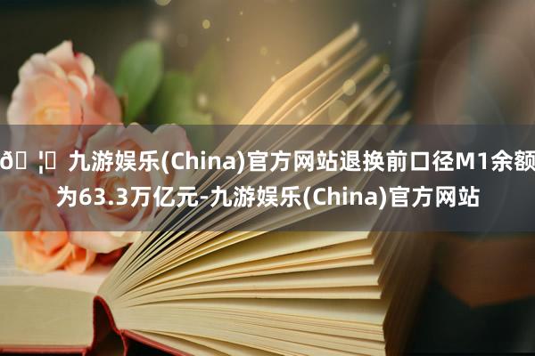 🦄九游娱乐(China)官方网站退换前口径M1余额为63.3万亿元-九游娱乐(China)官方网站