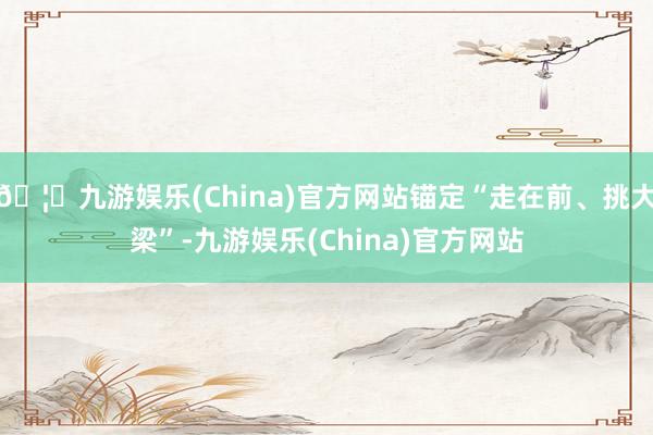 🦄九游娱乐(China)官方网站锚定“走在前、挑大梁”-九游娱乐(China)官方网站