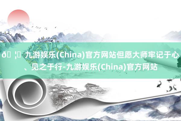 🦄九游娱乐(China)官方网站但愿大师牢记于心、见之于行-九游娱乐(China)官方网站