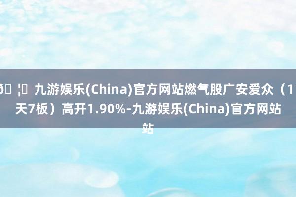 🦄九游娱乐(China)官方网站燃气股广安爱众（11天7板）高开1.90%-九游娱乐(China)官方网站