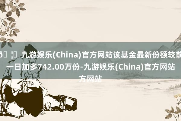 🦄九游娱乐(China)官方网站该基金最新份额较前一日加多742.00万份-九游娱乐(China)官方网站