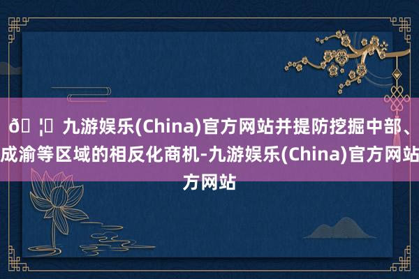 🦄九游娱乐(China)官方网站并提防挖掘中部、成渝等区域的相反化商机-九游娱乐(China)官方网站