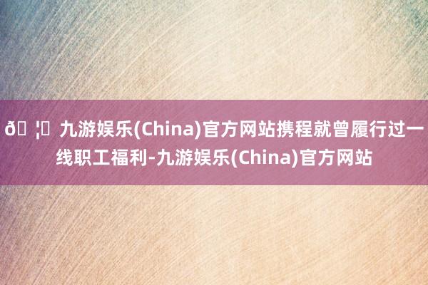 🦄九游娱乐(China)官方网站携程就曾履行过一线职工福利-九游娱乐(China)官方网站