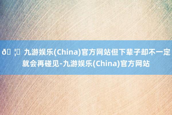 🦄九游娱乐(China)官方网站但下辈子却不一定就会再碰见-九游娱乐(China)官方网站