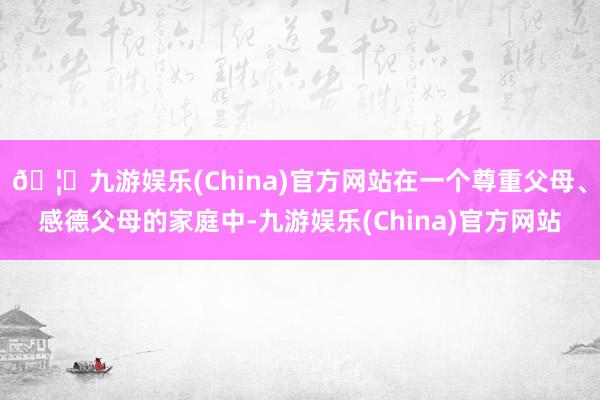 🦄九游娱乐(China)官方网站在一个尊重父母、感德父母的家庭中-九游娱乐(China)官方网站