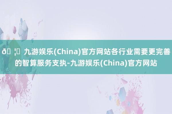 🦄九游娱乐(China)官方网站各行业需要更完善的智算服务支执-九游娱乐(China)官方网站