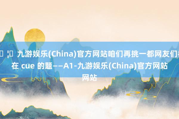 🦄九游娱乐(China)官方网站咱们再挑一都网友们都在 cue 的题——A1-九游娱乐(China)官方网站