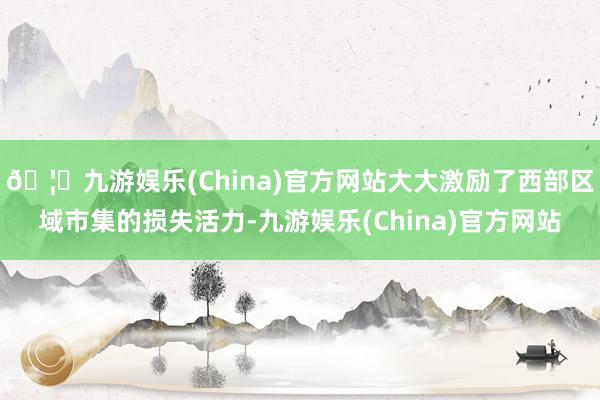 🦄九游娱乐(China)官方网站大大激励了西部区域市集的损失活力-九游娱乐(China)官方网站