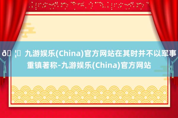 🦄九游娱乐(China)官方网站在其时并不以军事重镇著称-九游娱乐(China)官方网站