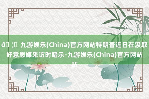 🦄九游娱乐(China)官方网站特朗普近日在汲取好意思媒采访时暗示-九游娱乐(China)官方网站