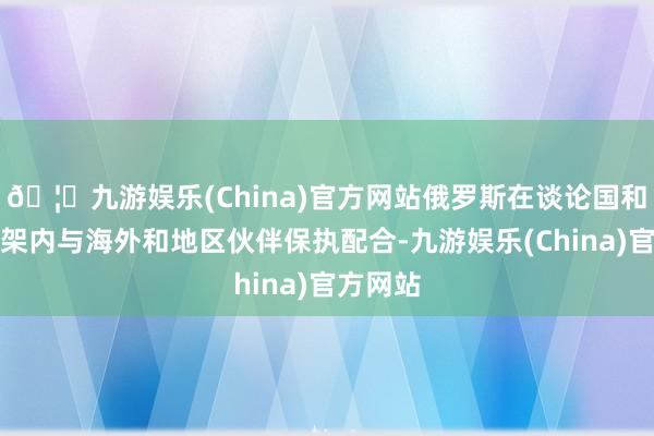 🦄九游娱乐(China)官方网站俄罗斯在谈论国和其他框架内与海外和地区伙伴保执配合-九游娱乐(China)官方网站