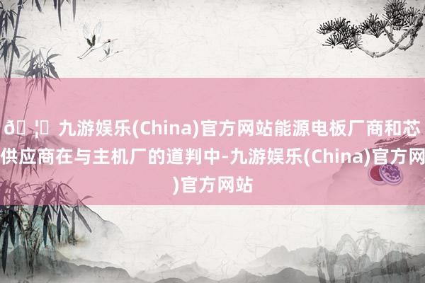 🦄九游娱乐(China)官方网站能源电板厂商和芯片供应商在与主机厂的道判中-九游娱乐(China)官方网站