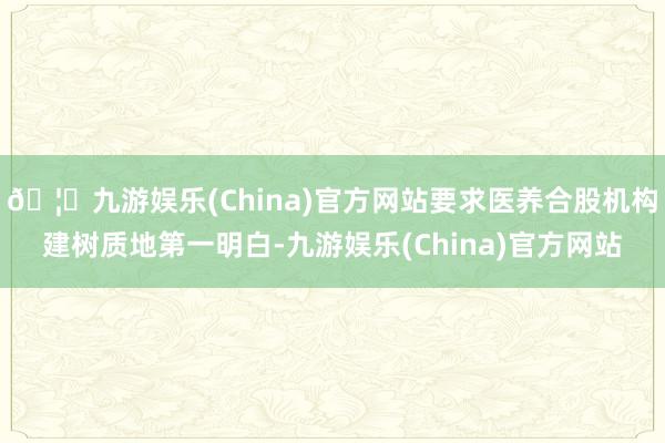 🦄九游娱乐(China)官方网站要求医养合股机构建树质地第一明白-九游娱乐(China)官方网站