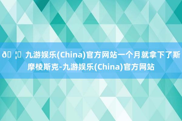 🦄九游娱乐(China)官方网站一个月就拿下了斯摩棱斯克-九游娱乐(China)官方网站