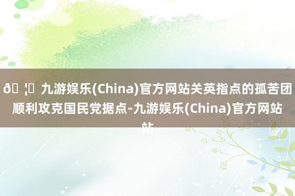 🦄九游娱乐(China)官方网站关英指点的孤苦团顺利攻克国民党据点-九游娱乐(China)官方网站