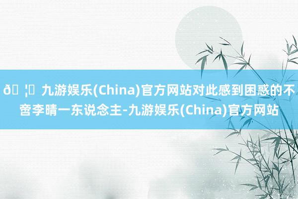 🦄九游娱乐(China)官方网站对此感到困惑的不啻李晴一东说念主-九游娱乐(China)官方网站