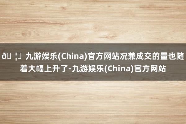 🦄九游娱乐(China)官方网站况兼成交的量也随着大幅上升了-九游娱乐(China)官方网站