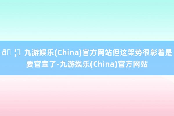 🦄九游娱乐(China)官方网站但这架势很彰着是要官宣了-九游娱乐(China)官方网站