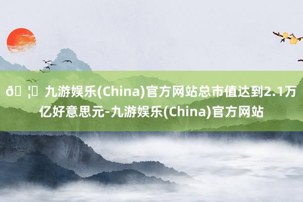 🦄九游娱乐(China)官方网站总市值达到2.1万亿好意思元-九游娱乐(China)官方网站