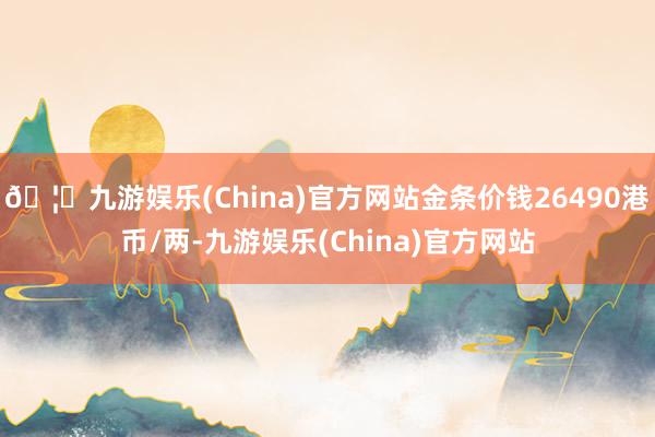 🦄九游娱乐(China)官方网站金条价钱26490港币/两-九游娱乐(China)官方网站