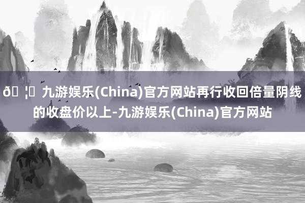 🦄九游娱乐(China)官方网站再行收回倍量阴线的收盘价以上-九游娱乐(China)官方网站