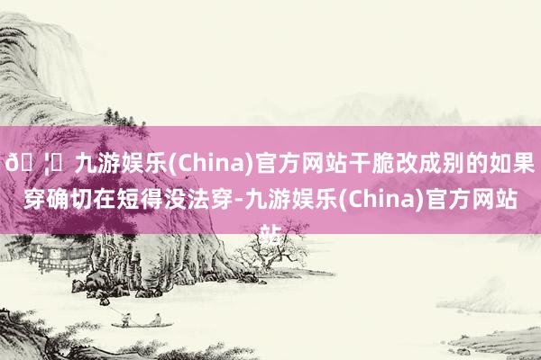 🦄九游娱乐(China)官方网站干脆改成别的如果穿确切在短得没法穿-九游娱乐(China)官方网站