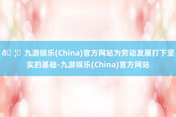 🦄九游娱乐(China)官方网站为劳动发展打下坚实的基础-九游娱乐(China)官方网站