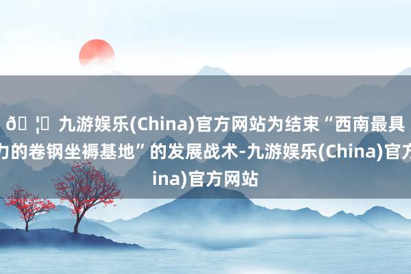 🦄九游娱乐(China)官方网站为结束“西南最具竞争力的卷钢坐褥基地”的发展战术-九游娱乐(China)官方网站