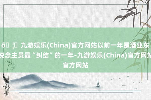 🦄九游娱乐(China)官方网站以前一年是酒业东说念主员最“纠结”的一年-九游娱乐(China)官方网站