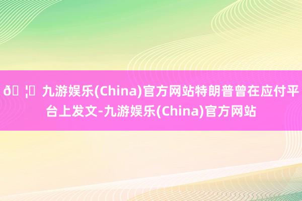 🦄九游娱乐(China)官方网站特朗普曾在应付平台上发文-九游娱乐(China)官方网站