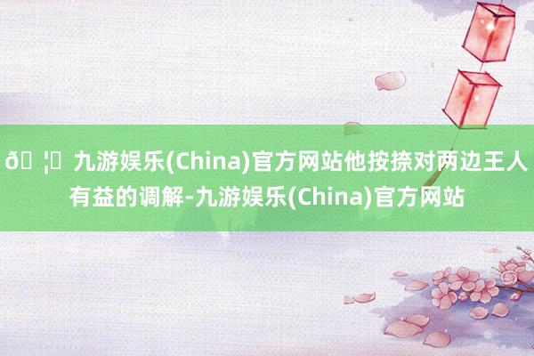 🦄九游娱乐(China)官方网站他按捺对两边王人有益的调解-九游娱乐(China)官方网站