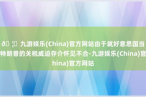 🦄九游娱乐(China)官方网站由于就好意思国当选总统特朗普的关税威迫存介怀见不合-九游娱乐(China)官方网站